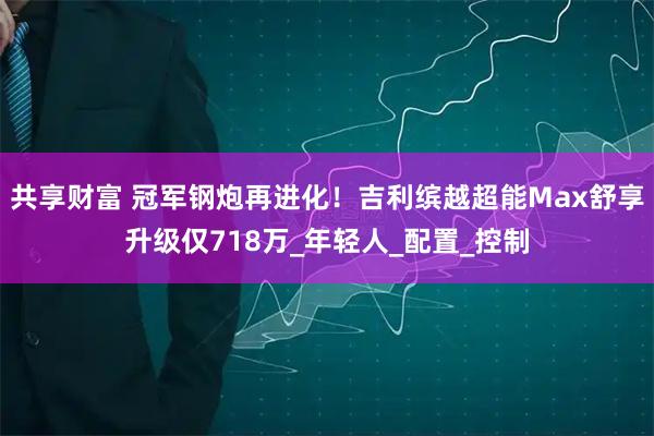 共享财富 冠军钢炮再进化！吉利缤越超能Max舒享升级仅718万_年轻人_配置_控制